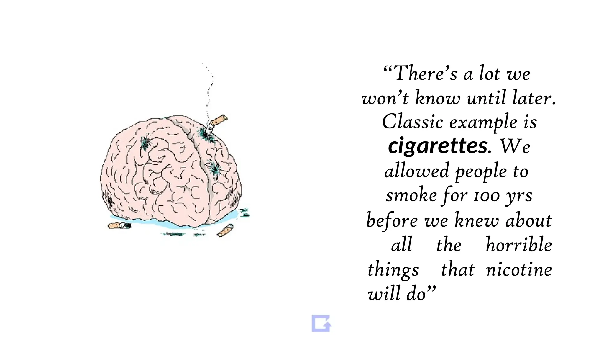 “There’s a lot we
won’t know until later.
Classic example is
cigarettes. We
allowed people to
smoke for 100 yrs
before we knew about
all the horrible
things that nicotine
will do”
 