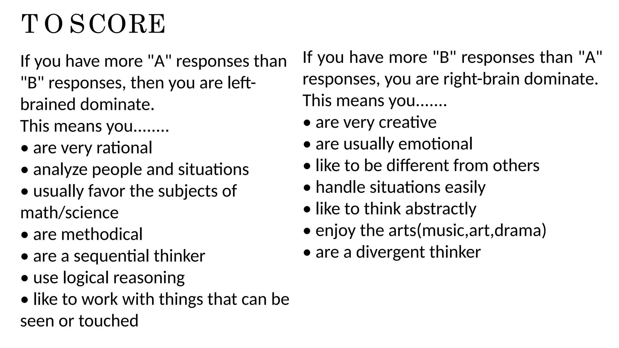 T O SCORE
If you have more "A" responses than
"B" responses, then you are left-
brained dominate.
This means you........
• are very rational
• analyze people and situations
• usually favor the subjects of
math/science
• are methodical
• are a sequential thinker
• use logical reasoning
• like to work with things that can be
seen or touched
If you have more "B" responses than "A"
responses, you are right-brain dominate.
This means you.......
• are very creative
• are usually emotional
• like to be different from others
• handle situations easily
• like to think abstractly
• enjoy the arts(music,art,drama)
• are a divergent thinker
 