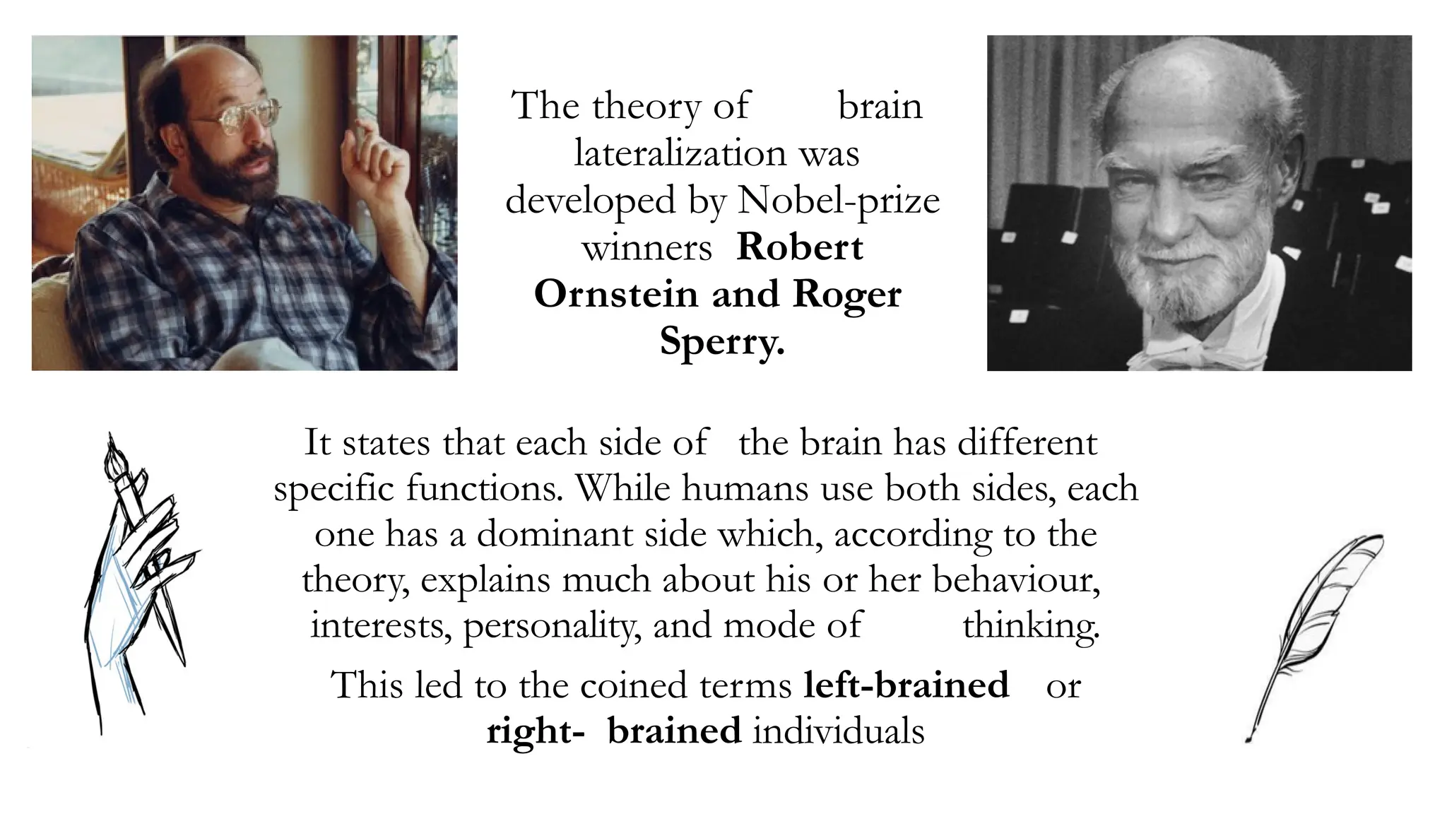 The theory of brain
lateralization was
developed by Nobel-prize
winners Robert
Ornstein and Roger
Sperry.
It states that each side of the brain has different
specific functions. While humans use both sides, each
one has a dominant side which, according to the
theory, explains much about his or her behaviour,
interests, personality, and mode of thinking.
This led to the coined terms left-brained or
right- brained individuals
 