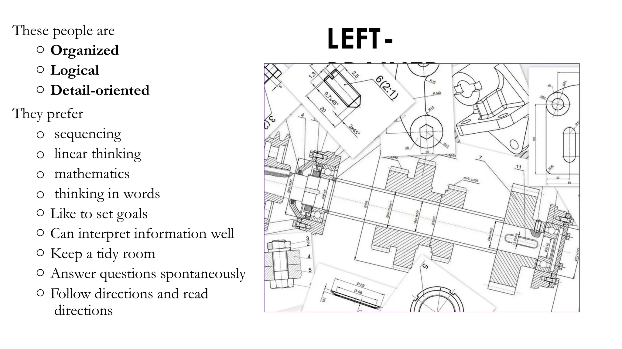 LEFT-
BRAINED
These people are
o Organized
o Logical
o Detail-oriented
They prefer
o sequencing
o linear thinking
o mathematics
o thinking in words
o Like to set goals
o Can interpret information well
o Keep a tidy room
o Answer questions spontaneously
o Follow directions and read
directions
 