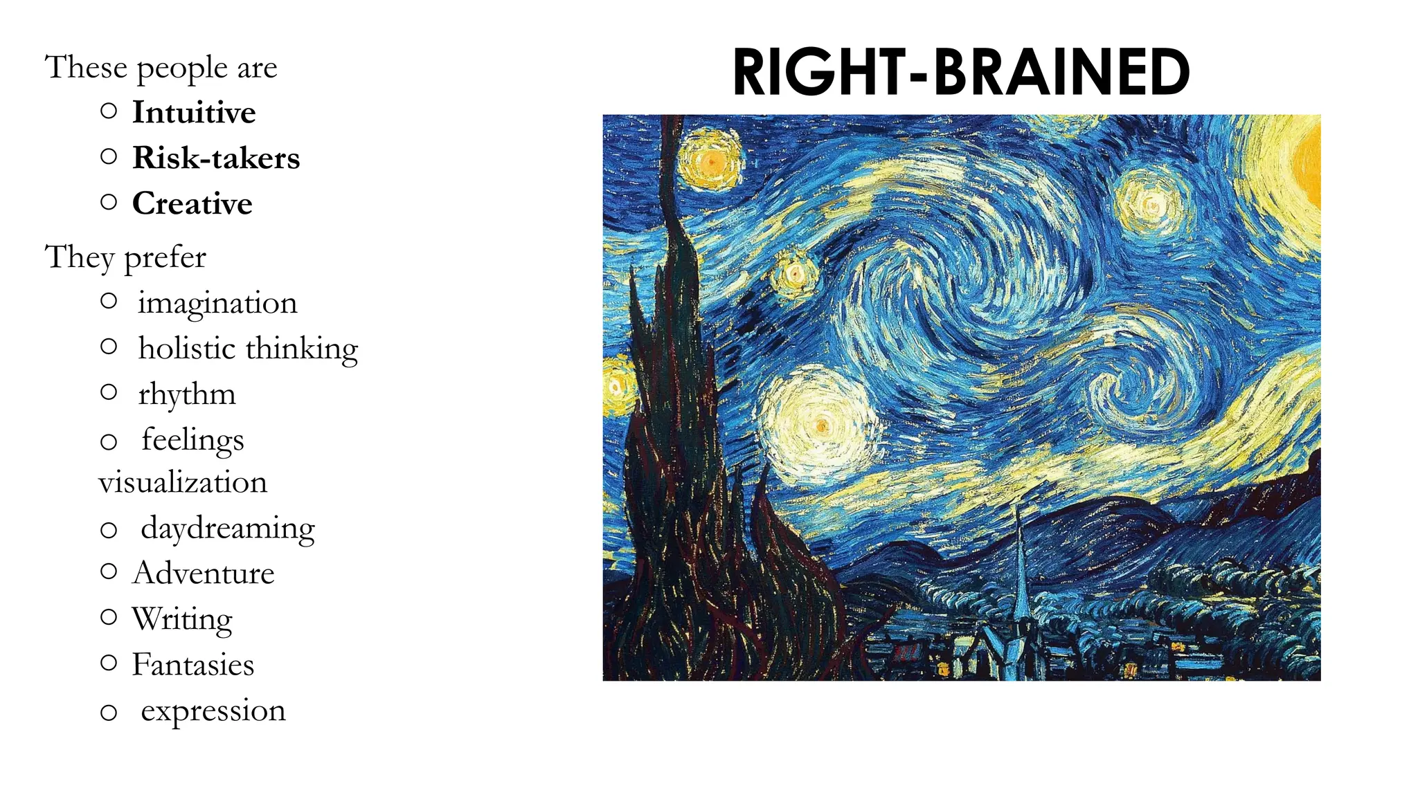 RIGHT-BRAINED
These people are
o Intuitive
o Risk-takers
o Creative
They prefer
o imagination
o holistic thinking
o rhythm
o feelings
visualization
o daydreaming
o Adventure
o Writing
o Fantasies
o expression
 