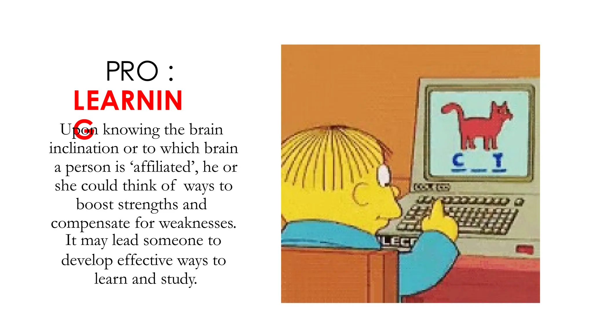 PRO :
LEARNIN
G
Upon knowing the brain
inclination or to which brain
a person is ‘affiliated’, he or
she could think of ways to
boost strengths and
compensate for weaknesses.
It may lead someone to
develop effective ways to
learn and study.
 