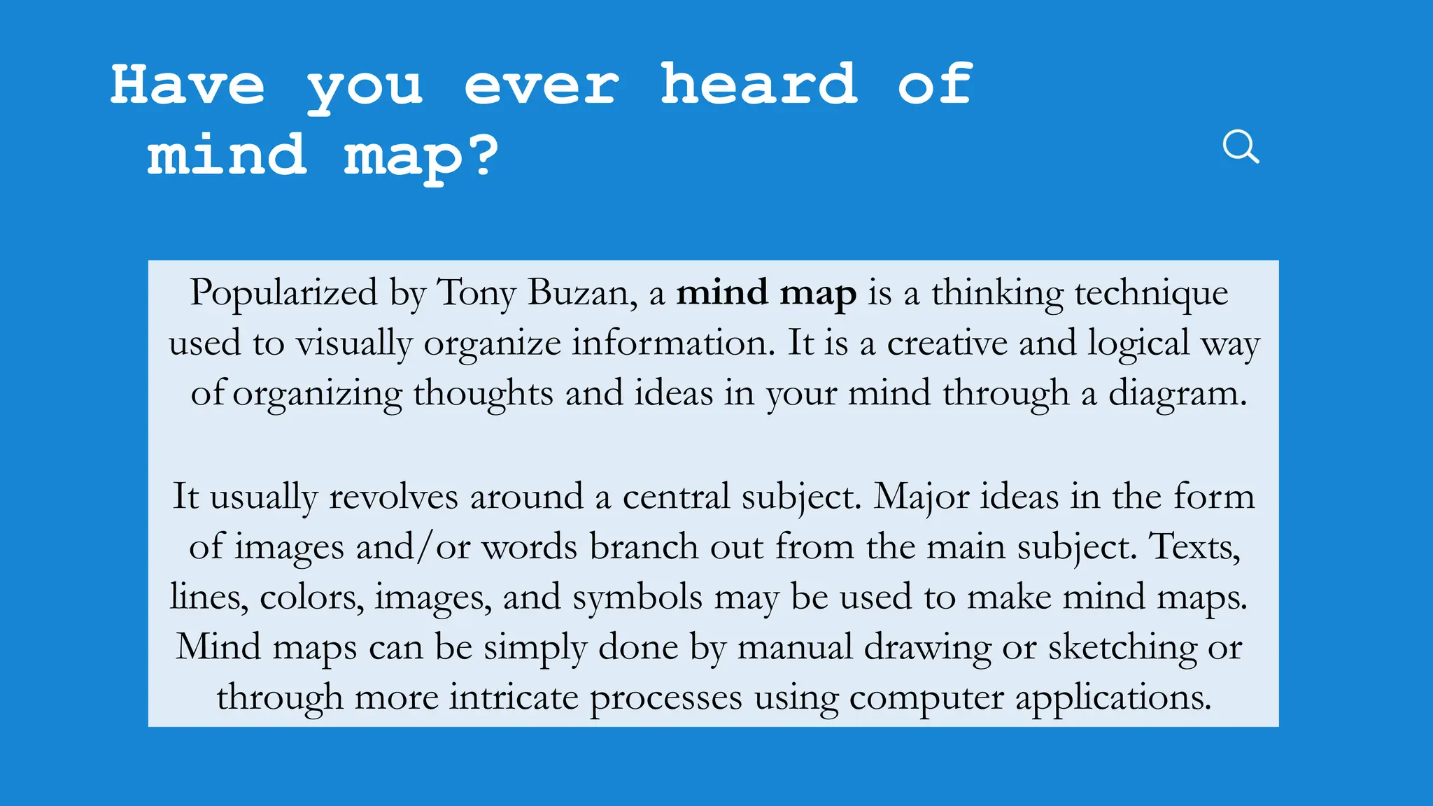 Have you ever heard of
mind map?
Popularized by Tony Buzan, a mind map is a thinking technique
used to visually organize information. It is a creative and logical way
of organizing thoughts and ideas in your mind through a diagram.
It usually revolves around a central subject. Major ideas in the form
of images and/or words branch out from the main subject. Texts,
lines, colors, images, and symbols may be used to make mind maps.
Mind maps can be simply done by manual drawing or sketching or
through more intricate processes using computer applications.
 