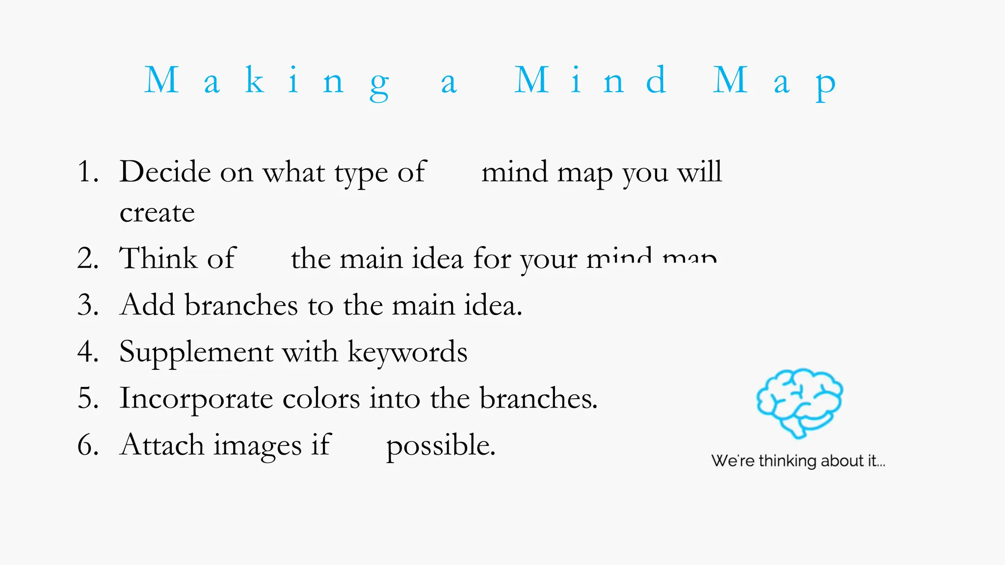 M a k i n g a M i n d M a p
1. Decide on what type of mind map you will
create
2. Think of the main idea for your mind map.
3. Add branches to the main idea.
4. Supplement with keywords
5. Incorporate colors into the branches.
6. Attach images if possible.
 