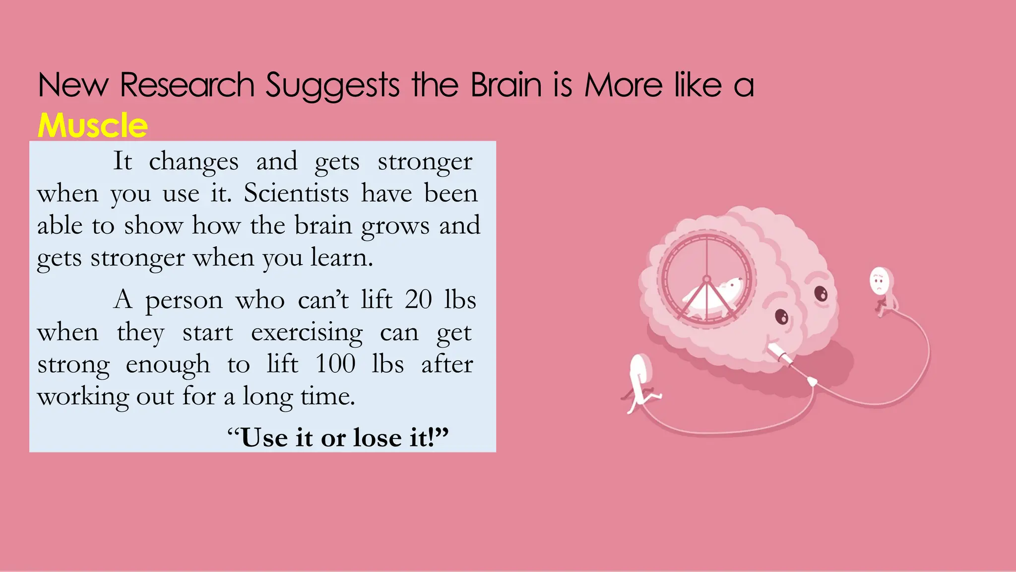New Research Suggests the Brain is More like a
Muscle
It changes and gets stronger
when you use it. Scientists have been
able to show how the brain grows and
gets stronger when you learn.
A person who can’t lift 20 lbs
when they start exercising can get
strong enough to lift 100 lbs after
working out for a long time.
“Use it or lose it!”
 