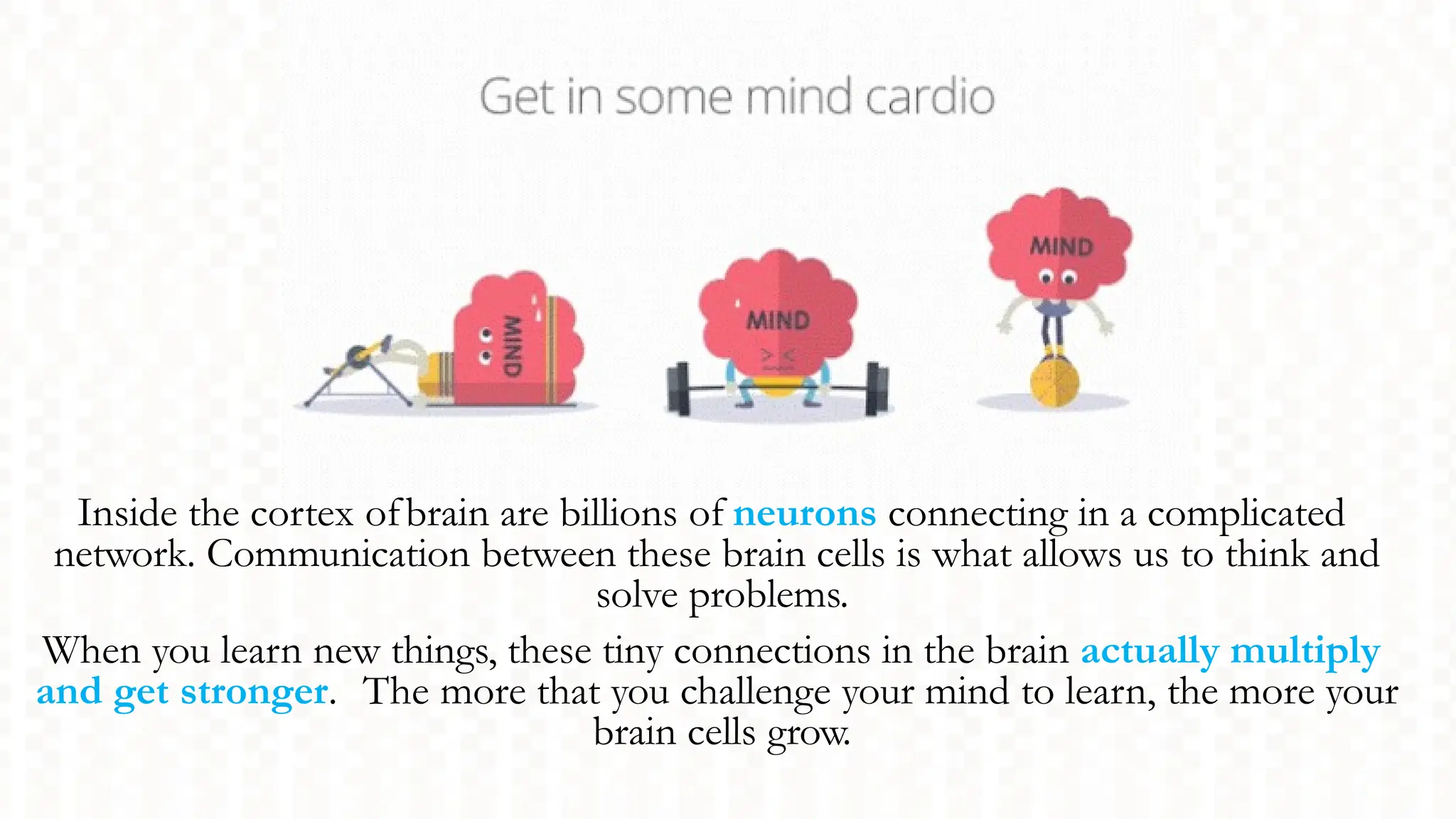 Inside the cortex ofbrain are billions of neurons connecting in a complicated
network. Communication between these brain cells is what allows us to think and
solve problems.
When you learn new things, these tiny connections in the brain actually multiply
and get stronger. The more that you challenge your mind to learn, the more your
brain cells grow.
 