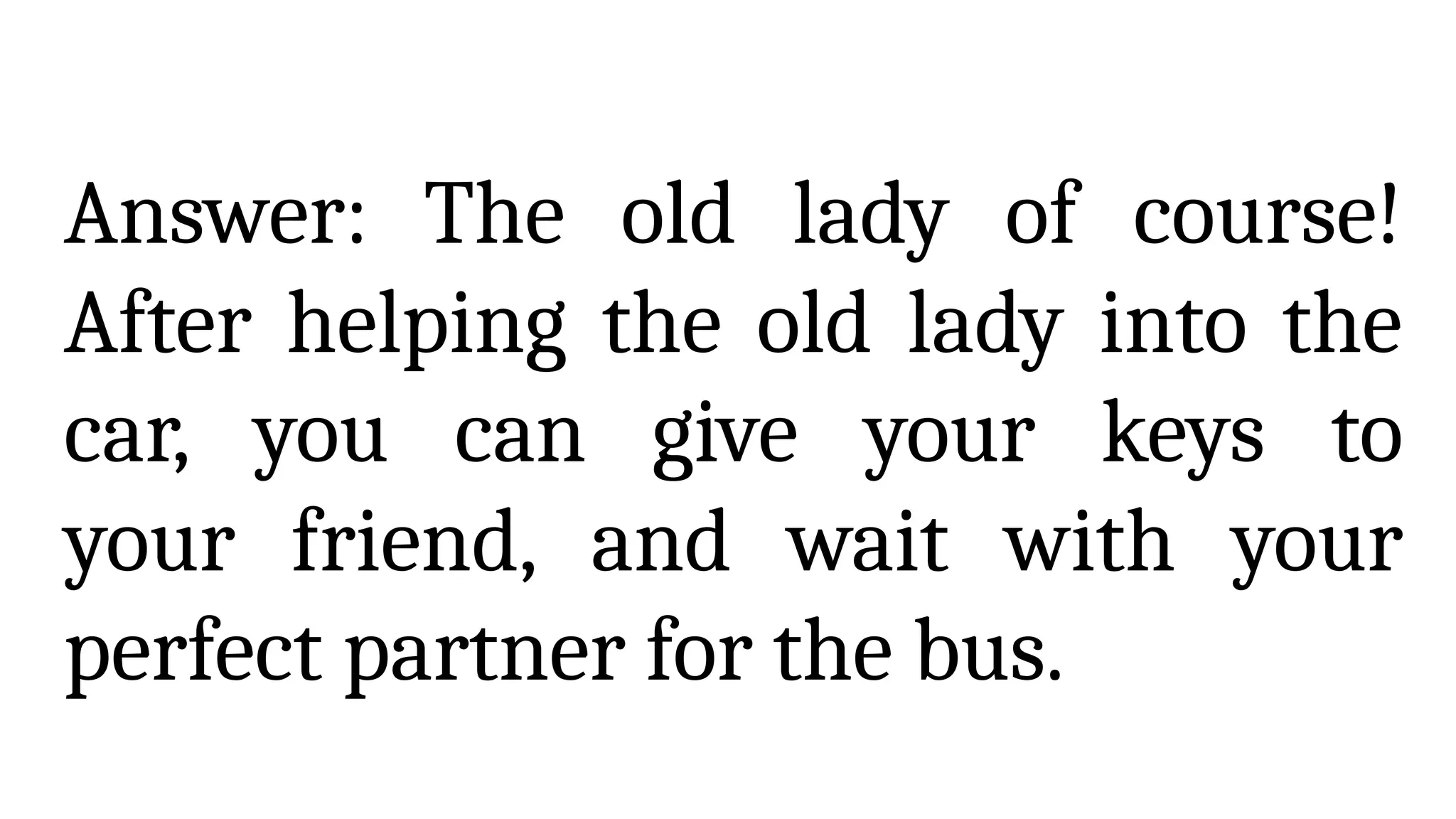 Answer: The old lady of course!
After helping the old lady into the
car, you can give your keys to
your friend, and wait with your
perfect partner for the bus.
 