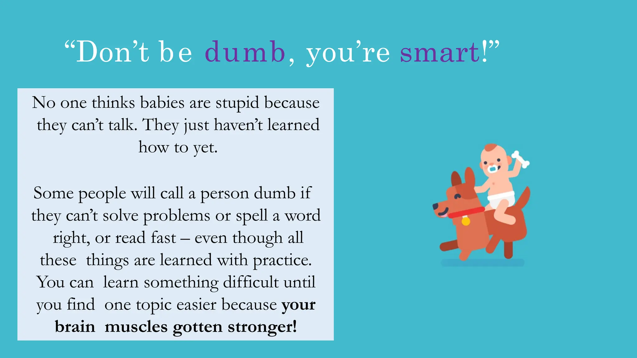 “Don’t be dumb, you’re smart!”
No one thinks babies are stupid because
they can’t talk. They just haven’t learned
how to yet.
Some people will call a person dumb if
they can’t solve problems or spell a word
right, or read fast – even though all
these things are learned with practice.
You can learn something difficult until
you find one topic easier because your
brain muscles gotten stronger!
 