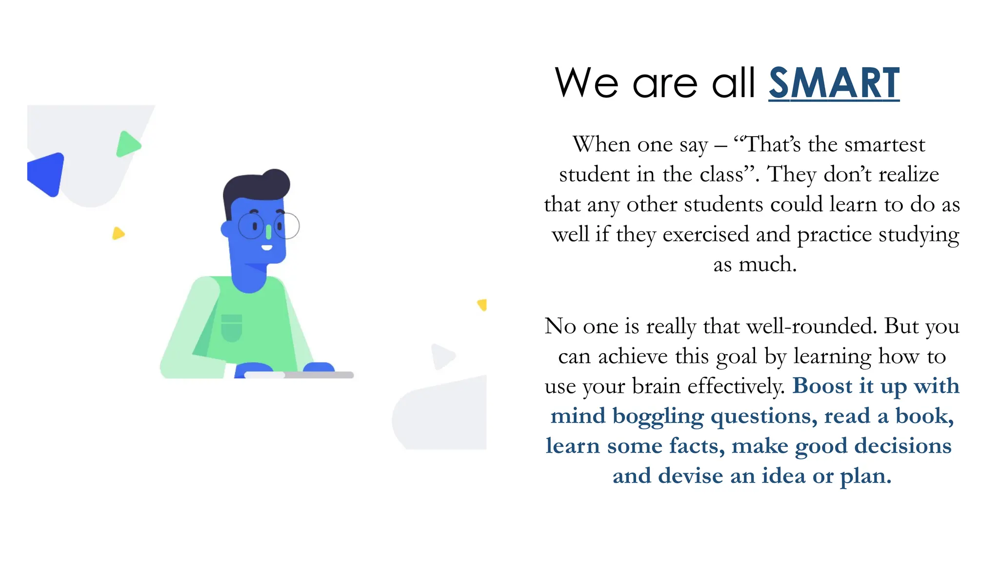 We are all SMART
When one say – “That’s the smartest
student in the class”. They don’t realize
that any other students could learn to do as
well if they exercised and practice studying
as much.
No one is really that well-rounded. But you
can achieve this goal by learning how to
use your brain effectively. Boost it up with
mind boggling questions, read a book,
learn some facts, make good decisions
and devise an idea or plan.
 