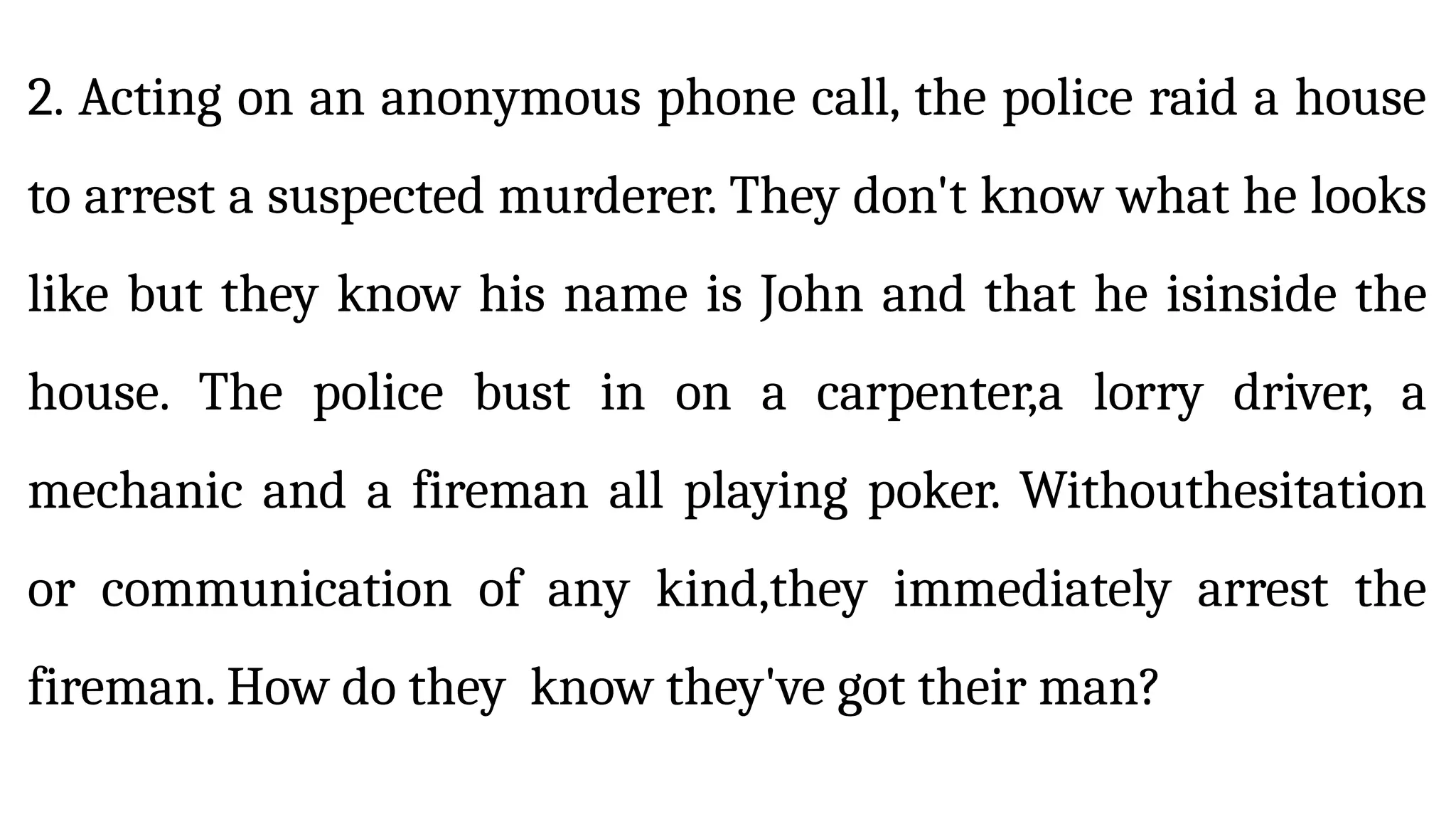 2. Acting on an anonymous phone call, the police raid a house
to arrest a suspected murderer. They don't know what he looks
like but they know his name is John and that he isinside the
house. The police bust in on a carpenter,a lorry driver, a
mechanic and a fireman all playing poker. Withouthesitation
or communication of any kind,they immediately arrest the
fireman. How do they know they've got their man?
 