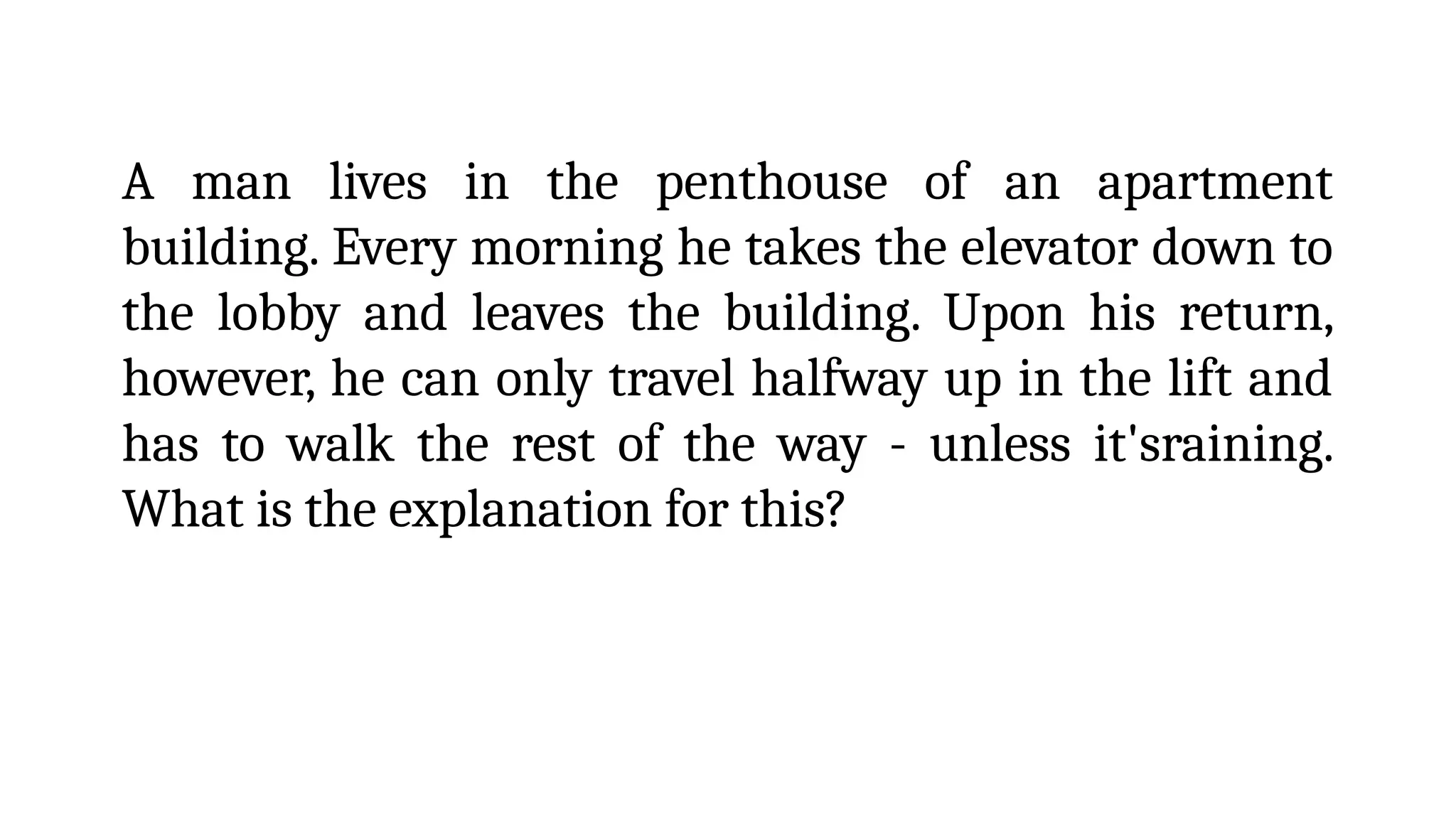 A man lives in the penthouse of an apartment
building. Every morning he takes the elevator down to
the lobby and leaves the building. Upon his return,
however, he can only travel halfway up in the lift and
has to walk the rest of the way - unless it'sraining.
What is the explanation for this?
 