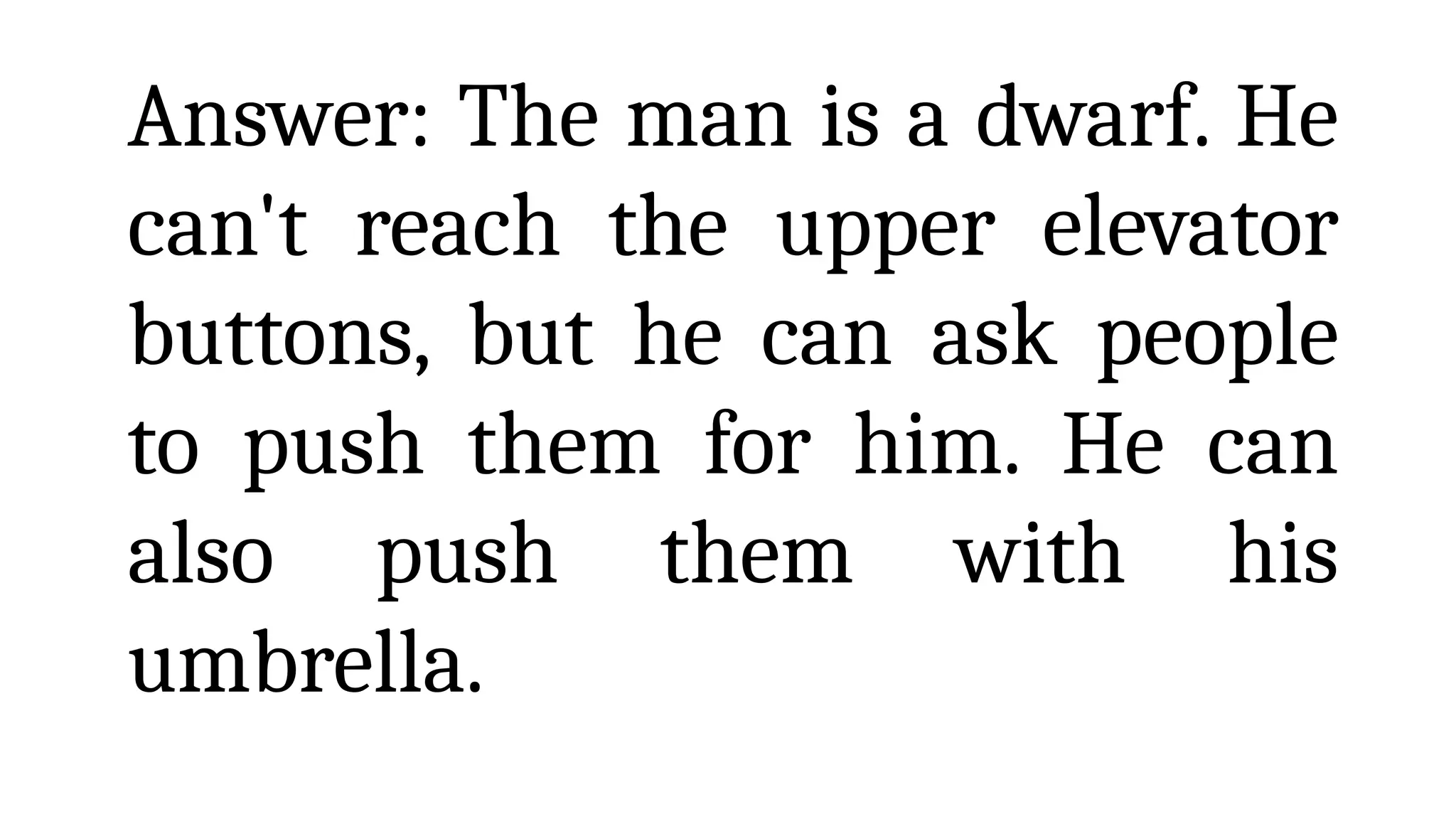 Answer: The man is a dwarf. He
can't reach the upper elevator
buttons, but he can ask people
to push them for him. He can
also push them with his
umbrella.
 