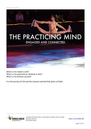 The Practicing Mind

What is it to master a skill?
What is it to overcome an obstacle or fear?
What is it to Achieve success?
It is the Journey of Life and the Lessons Learned that gives us Flight.

Created with Haiku Deck, presentation software that's simple,
beautiful and fun.
By Randall Bauer

Photo by Rich Moffitt
page 1 of 11

 
