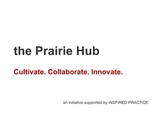 the Prairie Hub Cultivate. Collaborate. Innovate. an initiative supported by iNSPiRED PRACTiCE 