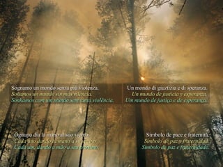 Sognamo un mondo senza più violenza. Soñamos un mundo sin más vilencia. Sonhamos com um mundo sem tanta violência. Un mondo di giuztizia e di speranza. Un mundo de justicia y esperanza. Um mundo de justiça e de esperança. Ognuno dia la mano al suo vicino. Cada uno dando la mano a su vecino Cada um, dando a mão a seu próximo. Simbolo de pace e fraternità. Símbolo de paz y fraternidad. Símbolo de paz e fraternidade. 