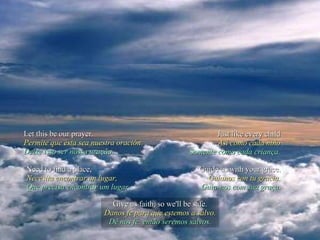 Let this be our prayer. Permite que ésta sea nuestra oración Deixe isso ser nossa oração. Just like every child Así como cada niño Somente como cada criança. Need to find a place, Necesita encontrar un lugar, Que precisa encontrar um lugar, Guide us with your grace. Guíanos con tu gracia. Guia-nos com sua graça. Give us faith, so we'll be safe. Danos fe para que estemos a salvo. Dê nos fé, então seremos salvos. 