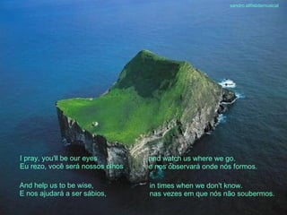 I pray, you'll be our eyes Eu rezo, você será nossos olhos And help us to be wise, E nos ajudará a ser sábios, and watch us where we go. e nos observará onde nós formos. in times when we don't know. nas vezes em que nós não soubermos. sandro.al®slidemusical 