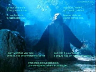 La luce che tu dai A luz que você traz nel cuore, resterà no coração, restará A ricordarci che, a recordação que, l'eterna stella sei. eterna estrela será. I pray, we'll find your light Eu rezo, nós encontraremos sua luz and hold it in our hearts   e segure isso em nossos corações when stars go out each night. quando estrelas saírem a cada noite. sandro.al®slidemusical 