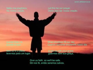 lead us to a place. leve-nos para um lugar. guide us with your grace, guia-nos com sua graça, When shadows fill our day, Quando sombras encherem nosso dia, quanta fede c’è quanta fé que Give us faith, so we'll be safe. Dê nos fé, então seremos salvos. Nella mia preghiera, Na minha oração, Let this be our prayer. Deixe isso ser nossa oração. sandro.al®slidemusical 