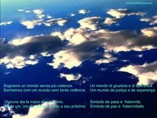 Sognamo un mondo senza più violenza. Sonhamos com um mundo sem tanta violência. Un mondo di giuztizia e di speranza. Um mundo de justiça e de esperança. Ognuno dia la mano al suo vicino. Cada um, um dia, dando a mão a seu próximo. Simbolo de pace e  fraternità. Símbolo de paz e  fraternidade. sandro.al®slidemusical 