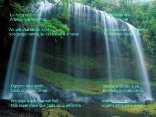 La forza che ci dai A força que você traz We ask that life be kind Nós perguntamos se essa vida é amável E' il desierio che E o desejo que And watch us from above E observe-nos do alto Ognuno trovi amor Cada um tendo amor We hope each soul will find Nós esperamos que cada alma encontre Intorno e dentro a sé Em volta e dentro de si another soul to love alguma alma para amar sandro.al®slidemusical 