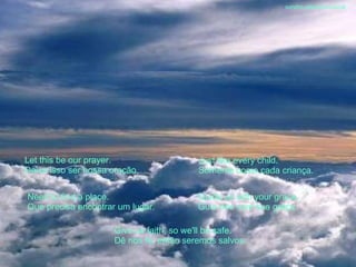 Let this be our prayer. Deixe isso ser nossa oração. Just like every child. Somente como cada criança. Need to find a place. Que precisa encontrar um lugar. Guide us with your grace. Guia-nos com sua graça. Give us faith, so we'll be safe. Dê nos fé, então seremos salvos. sandro.al®slidemusical 