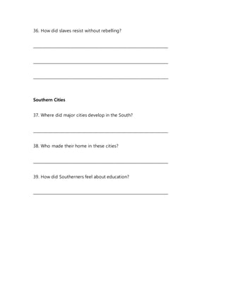36. How did slaves resist without rebelling?
_______________________________________________________________________
_______________________________________________________________________
_______________________________________________________________________
Southern Cities
37. Where did major cities develop in the South?
_______________________________________________________________________
38. Who made their home in these cities?
_______________________________________________________________________
39. How did Southerners feel about education?
_______________________________________________________________________
 