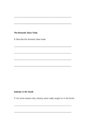 _______________________________________________________________________
_______________________________________________________________________
The Domestic Slave Trade
8. Describe the domestic slave trade.
_______________________________________________________________________
_______________________________________________________________________
_______________________________________________________________________
_______________________________________________________________________
Industry in the South
9. List some reasons why industry never really caught on in the South.
_______________________________________________________________________
_______________________________________________________________________
 