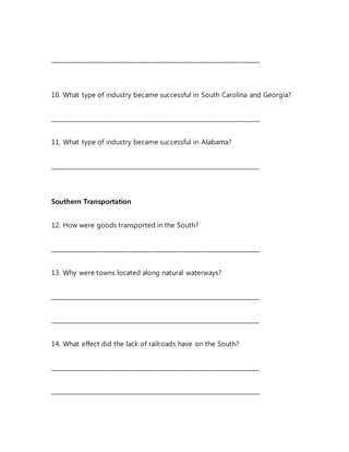 _______________________________________________________________________
10. What type of industry became successful in South Carolina and Georgia?
_______________________________________________________________________
11. What type of industry became successful in Alabama?
_______________________________________________________________________
Southern Transportation
12. How were goods transported in the South?
_______________________________________________________________________
13. Why were towns located along natural waterways?
_______________________________________________________________________
_______________________________________________________________________
14. What effect did the lack of railroads have on the South?
_______________________________________________________________________
_______________________________________________________________________
 