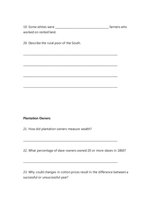 19. Some whites were ________________________________________ farmers who
worked on rented land.
20. Describe the rural poor of the South.
_______________________________________________________________________
_______________________________________________________________________
_______________________________________________________________________
_______________________________________________________________________
Plantation Owners
21. How did plantation owners measure wealth?
_______________________________________________________________________
22. What percentage of slave-owners owned 20 or more slaves in 1860?
_______________________________________________________________________
23. Why could changes in cotton prices result in the difference between a
successful or unsuccessful year?
 