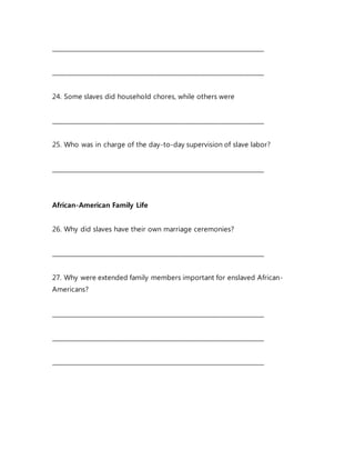 _______________________________________________________________________
_______________________________________________________________________
24. Some slaves did household chores, while others were
_______________________________________________________________________
25. Who was in charge of the day-to-day supervision of slave labor?
_______________________________________________________________________
African-American Family Life
26. Why did slaves have their own marriage ceremonies?
_______________________________________________________________________
27. Why were extended family members important for enslaved African-
Americans?
_______________________________________________________________________
_______________________________________________________________________
_______________________________________________________________________
 