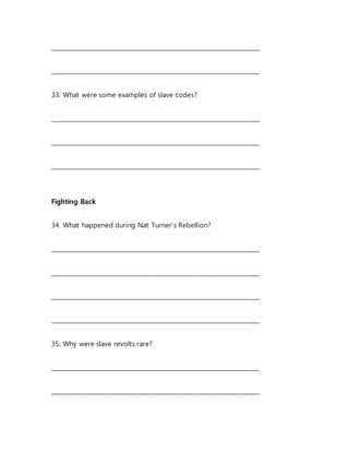 _______________________________________________________________________
_______________________________________________________________________
33. What were some examples of slave codes?
_______________________________________________________________________
_______________________________________________________________________
_______________________________________________________________________
Fighting Back
34. What happened during Nat Turner’s Rebellion?
_______________________________________________________________________
_______________________________________________________________________
_______________________________________________________________________
_______________________________________________________________________
35. Why were slave revolts rare?
_______________________________________________________________________
_______________________________________________________________________
 