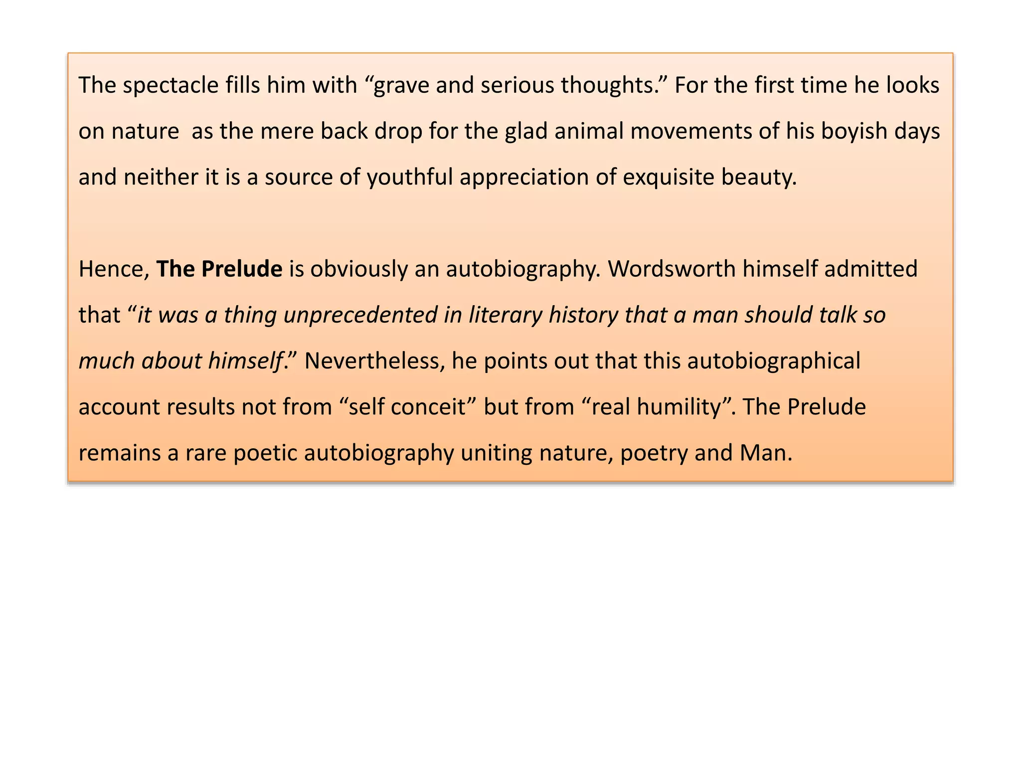 The spectacle fills him with “grave and serious thoughts.” For the first time he looks
on nature as the mere back drop for the glad animal movements of his boyish days
and neither it is a source of youthful appreciation of exquisite beauty.
Hence, The Prelude is obviously an autobiography. Wordsworth himself admitted
that “it was a thing unprecedented in literary history that a man should talk so
much about himself.” Nevertheless, he points out that this autobiographical
account results not from “self conceit” but from “real humility”. The Prelude
remains a rare poetic autobiography uniting nature, poetry and Man.
 