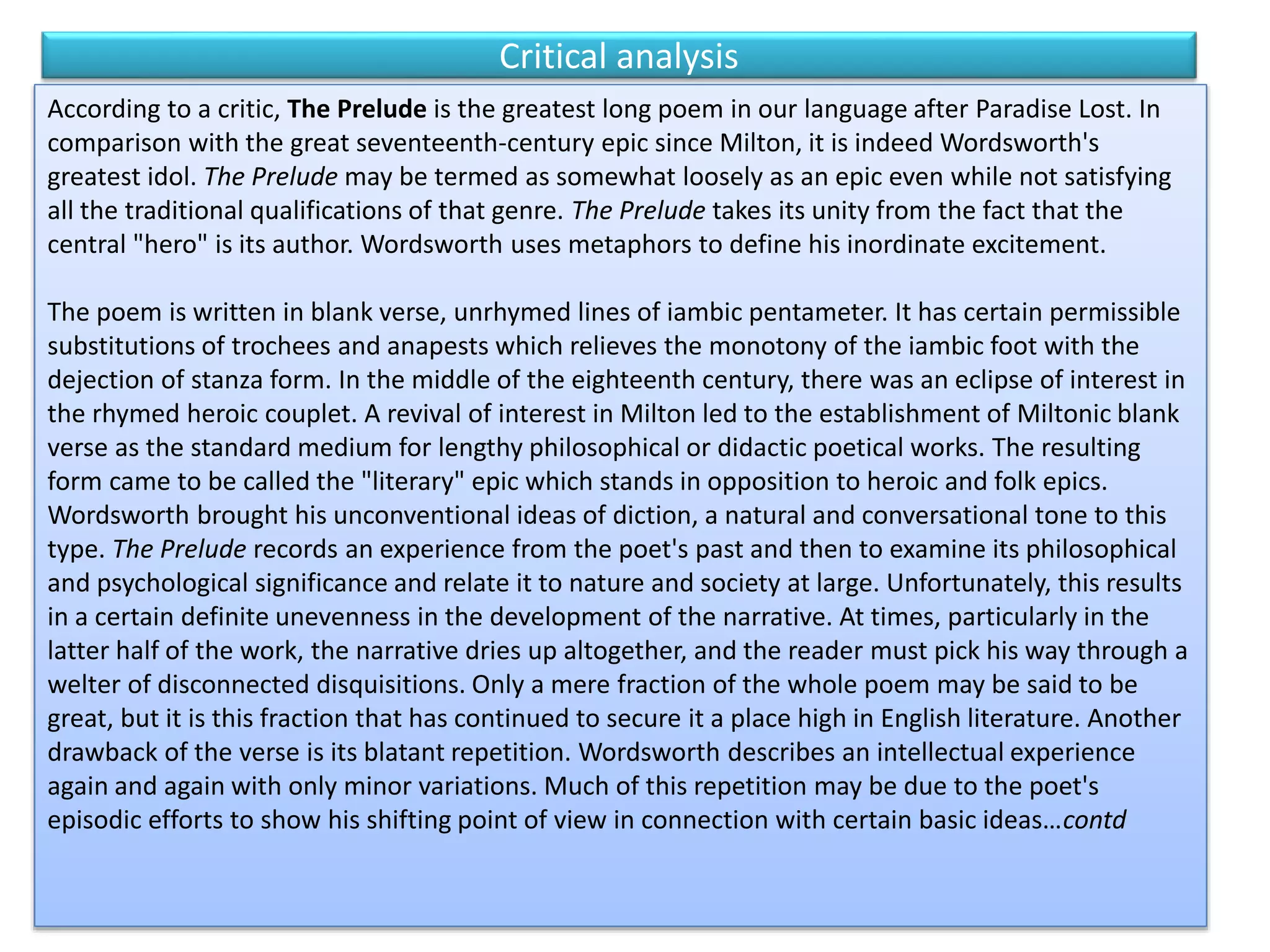 Critical analysis
According to a critic, The Prelude is the greatest long poem in our language after Paradise Lost. In
comparison with the great seventeenth-century epic since Milton, it is indeed Wordsworth's
greatest idol. The Prelude may be termed as somewhat loosely as an epic even while not satisfying
all the traditional qualifications of that genre. The Prelude takes its unity from the fact that the
central "hero" is its author. Wordsworth uses metaphors to define his inordinate excitement.
The poem is written in blank verse, unrhymed lines of iambic pentameter. It has certain permissible
substitutions of trochees and anapests which relieves the monotony of the iambic foot with the
dejection of stanza form. In the middle of the eighteenth century, there was an eclipse of interest in
the rhymed heroic couplet. A revival of interest in Milton led to the establishment of Miltonic blank
verse as the standard medium for lengthy philosophical or didactic poetical works. The resulting
form came to be called the "literary" epic which stands in opposition to heroic and folk epics.
Wordsworth brought his unconventional ideas of diction, a natural and conversational tone to this
type. The Prelude records an experience from the poet's past and then to examine its philosophical
and psychological significance and relate it to nature and society at large. Unfortunately, this results
in a certain definite unevenness in the development of the narrative. At times, particularly in the
latter half of the work, the narrative dries up altogether, and the reader must pick his way through a
welter of disconnected disquisitions. Only a mere fraction of the whole poem may be said to be
great, but it is this fraction that has continued to secure it a place high in English literature. Another
drawback of the verse is its blatant repetition. Wordsworth describes an intellectual experience
again and again with only minor variations. Much of this repetition may be due to the poet's
episodic efforts to show his shifting point of view in connection with certain basic ideas…contd
 