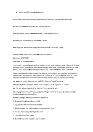  Whichnote?The one from Beverly!
As an adverb,aprepositional phrasewillanswerquestionssuchasHow? or Where?
Freddyisstiff fromyesterday'slongfootball practice.
How didFreddygetstiff? Fromyesterday'slongfootballpractice!
Before class,Joshbeggedhisfriends fora pencil.
Feelingbrave,we triedthe DragonBreathBurritos at Tito'sTaco Palace.
Where didwe eat the spicyfood? At Tito'sTaco Palace!
(Simmons1997/2015)
THE PREPOSITIONALPHRASE
A phrase isa groupof wordswithoutasubjectand a verb,usedas one part of speech.A verb
phrase istwo or more wordsusedas a verb:mighthave gone,shouldhave given,could have
seen.A nounphrase istwo or more wordsusedas a noun:the BerlinWall,GrantPark.
The prepositional phrase consistsof the preposition,itsobject,andmodifiersof the object.
The objectof a prepositionisalwaysanoun,apronoun,or a group of wordsusedas a noun.
The adjective phrase alwayscomesimmediatelyafterthe nounorpronounitmodifies.
ex.My check forthe dressis inthe mail ("forthe dress"modifiescheck).
The adverbphrase tellshow,when,orwhere aboutaverb,adjective or adverb.
ex.The boy fell onthe stairs("onthe stairs"tellswhere he fell).
IdentifyingPrepositional Phrases.Underline the prepositional phrases.Circle the word or
wordsthat each phrase modifies.
Example:The girl inthe yellowdressismycousin.
1. BenjaminFranklinwasbornin1706.
2. My jacketisthe one withbrassbuttons.
3. Bill Cartertook five subjectsduringhissophomore year.
4. The oldman stoodpatientlyatthe door.
5. I stumbledoverTom'sfeet.
6. Behindthe counterstoodthe worried clerk.
 
