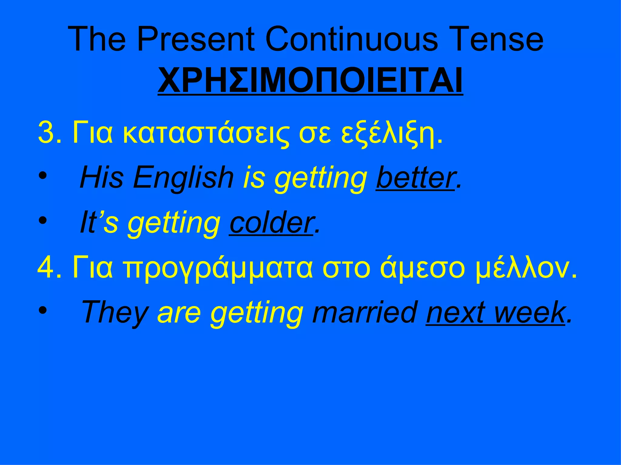 The Present Continuous Tense  ΧΡΗΣΙΜΟΠΟΙΕΙΤΑΙ 3.  Για καταστάσεις σε εξέλιξη . His English  is getting   better . It ’s   getting   colder . 4.  Για προγράμματα στο άμεσο μέλλον . They  are getting  married  next week . 