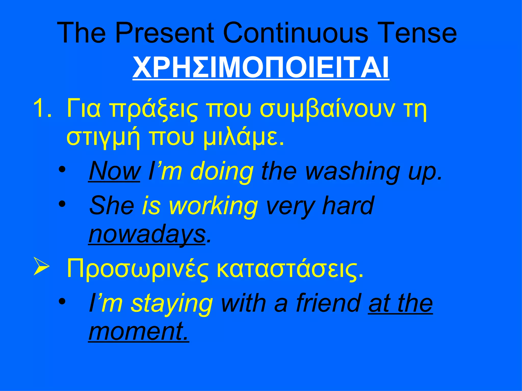 The Present Continuous Tense  ΧΡΗΣΙΜΟΠΟΙΕΙΤΑΙ Για πράξεις που συμβαίνουν τη στιγμή που μιλάμε . Now  I ’m   doing  the washing up. She  is working  very hard  nowadays . Προσωρινές καταστάσεις .  I ’m   staying  with a friend  at the moment. 