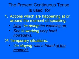 The Present Continuous Tense
           is used for
1. Actions which are happening at or
   around the moment of speaking.
  • Now I’m doing the washing up.
  • She is working very hard
     nowadays.
 Temporary situations.
  • I’m staying with a friend at the
     moment.
 