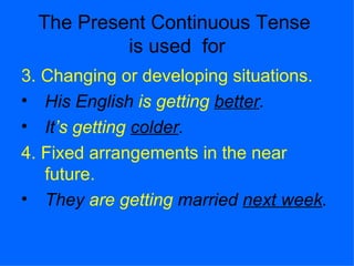 The Present Continuous Tense
           is used for
3. Changing or developing situations.
• His English is getting better.
• It’s getting colder.
4. Fixed arrangements in the near
   future.
• They are getting married next week.
 