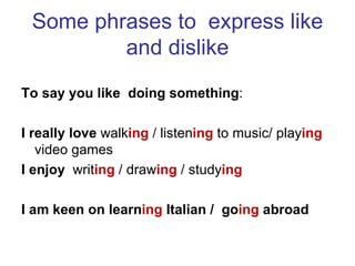 Some phrases to express like
         and dislike
To say you like doing something:

I really love walking / listening to music/ playing
   video games
I enjoy writing / drawing / studying

I am keen on learning Italian / going abroad
 