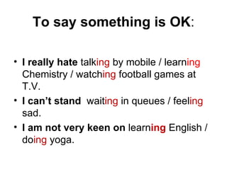 To say something is OK:

• I really hate talking by mobile / learning
  Chemistry / watching football games at
  T.V.
• I can’t stand waiting in queues / feeling
  sad.
• I am not very keen on learning English /
  doing yoga.
 