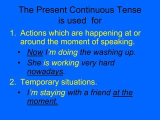 The Present Continuous Tense
is used for
1. Actions which are happening at or
around the moment of speaking.
• Now I’m doing the washing up.
• She is working very hard
nowadays.
2. Temporary situations.
• I’m staying with a friend at the
moment.
 