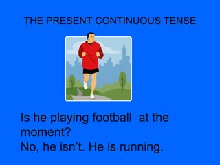 THE PRESENT CONTINUOUS TENSE
Is he playing football at the
moment?
No, he isn’t. He is running.
 