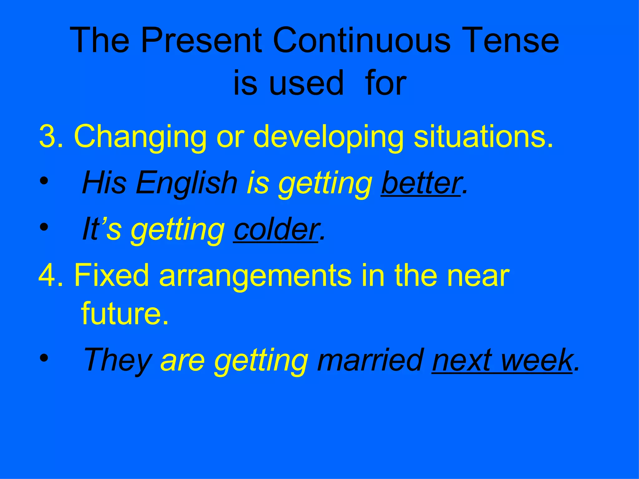 The Present Continuous Tense is used for 3. Changing or developing situations. His English is getting better . It ’s getting colder . 4. Fixed arrangements in the near future. They are getting married next week .