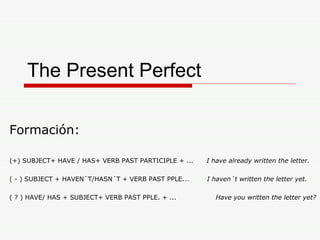 The Present Perfect Formación:  (+) SUBJECT+ HAVE / HAS+ VERB PAST PARTICIPLE + ...  I have already written the letter. ( - ) SUBJECT + HAVEN´T/HASN´T + VERB PAST PPLE.…  I haven´t written the letter yet. ( ? ) HAVE/ HAS + SUBJECT+ VERB PAST PPLE. + ...  Have you written the letter yet? 