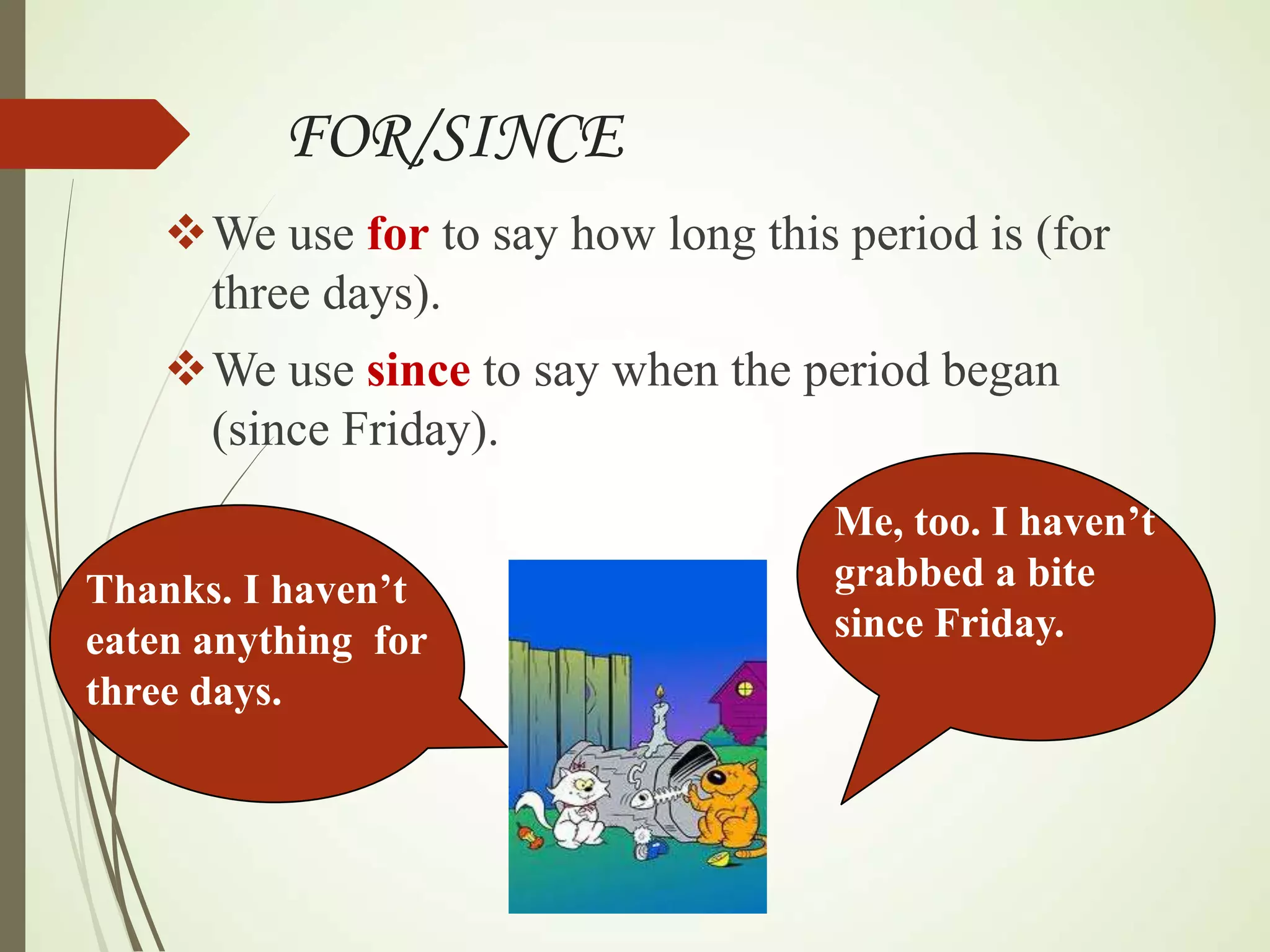 FOR/SINCE
We use for to say how long this period is (for
three days).
We use since to say when the period began
(since Friday).
Me, too. I haven’t
grabbed a bite
since Friday.
Thanks. I haven’t
eaten anything for
three days.