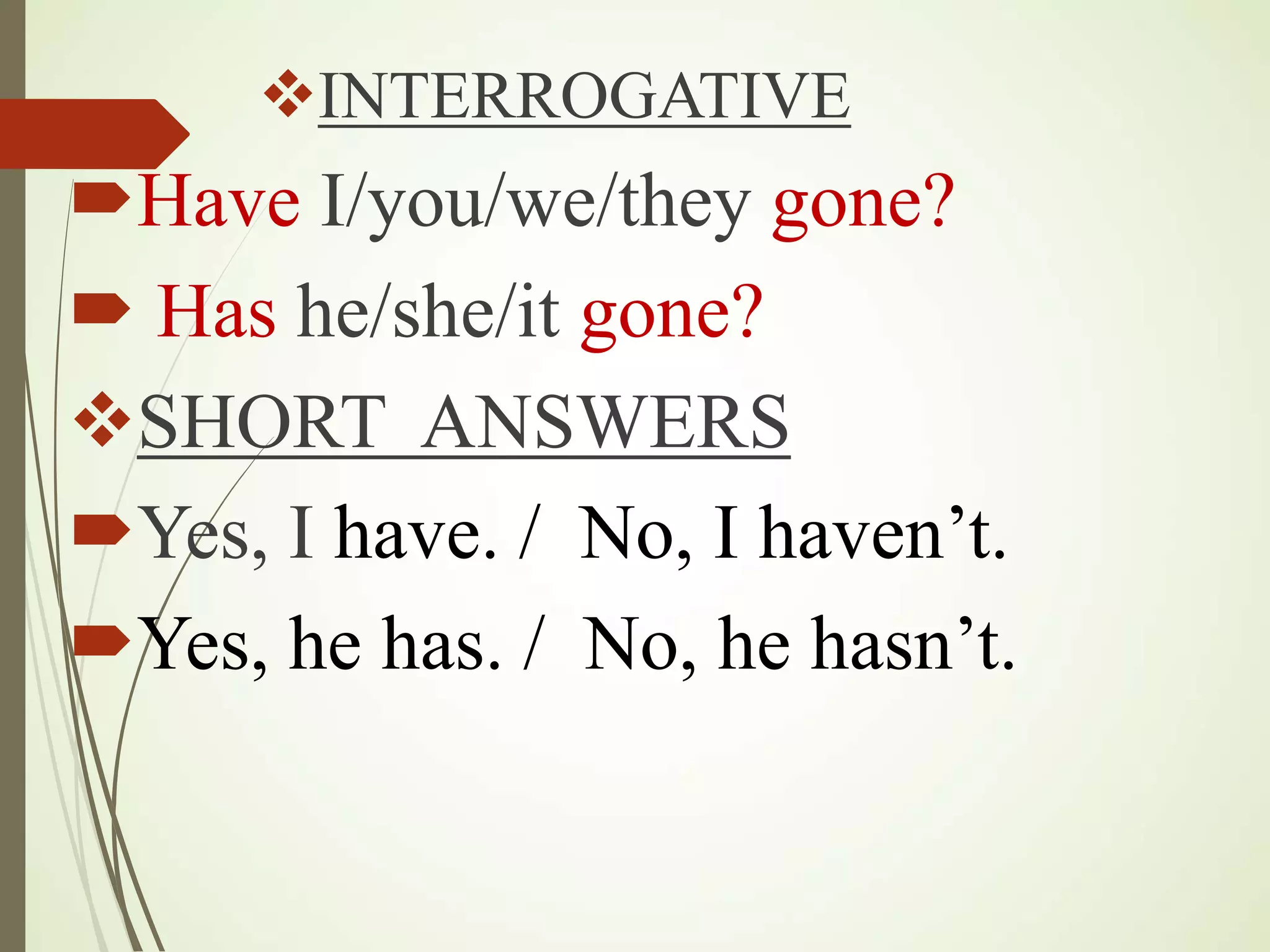 INTERROGATIVE
Have I/you/we/they gone?
Has he/she/it gone?
SHORT ANSWERS
Yes, I have. / No, I haven’t.
Yes, he has. / No, he hasn’t.