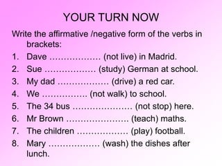YOUR TURN NOW
Write the affirmative /negative form of the verbs in
brackets:
1. Dave ……………… (not live) in Madrid.
2. Sue ……………… (study) German at school.
3. My dad ……………… (drive) a red car.
4. We ……………. (not walk) to school.
5. The 34 bus ………………… (not stop) here.
6. Mr Brown …………………. (teach) maths.
7. The children ……………… (play) football.
8. Mary ……………… (wash) the dishes after
lunch.
 
