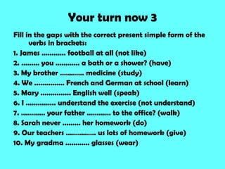 Your turn now 3
Fill in the gaps with the correct present simple form of the
      verbs in brackets:
1. James ………… football at all (not like)
2. ……… you ………… a bath or a shower? (have)
3. My brother ………… medicine (study)
4. We …………… French and German at school (learn)
5. Mary …………... English well (speak)
6. I …………… understand the exercise (not understand)
7. ………… your father ………… to the office? (walk)
8. Sarah never ……… her homework (do)
9. Our teachers …………… us lots of homework (give)
10. My gradma ………… glasses (wear)
 