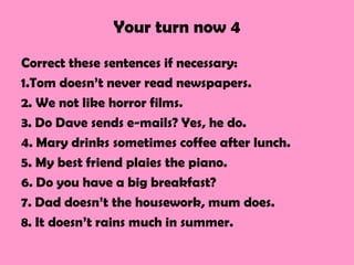 Your turn now 4
Correct these sentences if necessary:
1.Tom doesn’t never read newspapers.
2. We not like horror films.
3. Do Dave sends e-mails? Yes, he do.
4. Mary drinks sometimes coffee after lunch.
5. My best friend plaies the piano.
6. Do you have a big breakfast?
7. Dad doesn’t the housework, mum does.
8. It doesn’t rains much in summer.
 